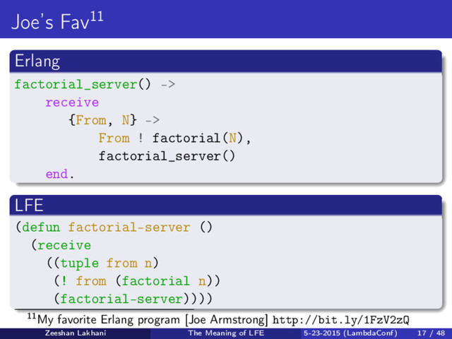 Joe’s Fav11
Erlang
factorial_server() ->
receive
{From, N} ->
From ! factorial(N),
factorial_server()
end.
LFE
(defun factorial-server ()
(receive
((tuple from n)
(! from (factorial n))
(factorial-server))))
11My favorite Erlang program [Joe Armstrong] http://bit.ly/1FzV2zQ
Zeeshan Lakhani The Meaning of LFE 5-23-2015 (LambdaConf) 17 / 48
