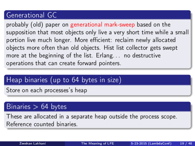 Generational GC
probably (old) paper on generational mark-sweep based on the
supposition that most objects only live a very short time while a small
portion live much longer. More eﬃcient: reclaim newly allocated
objects more often than old objects. Hist list collector gets swept
more at the beginning of the list. Erlang. . . no destructive
operations that can create forward pointers.
Heap binaries (up to 64 bytes in size)
Store on each processes’s heap
Binaries > 64 bytes
These are allocated in a separate heap outside the process scope.
Reference counted binaries.
Zeeshan Lakhani The Meaning of LFE 5-23-2015 (LambdaConf) 19 / 48
