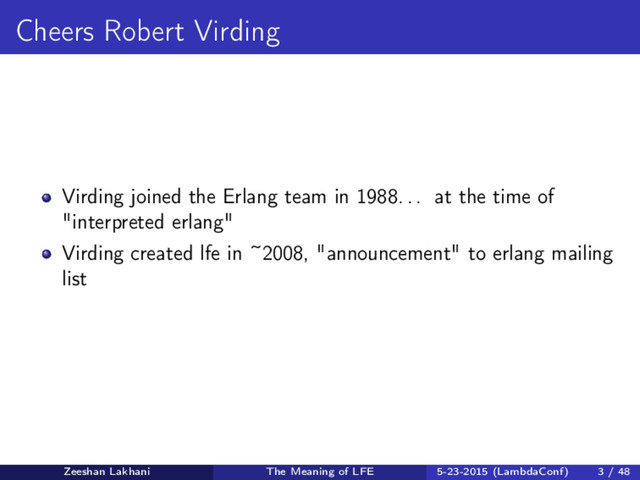 Cheers Robert Virding
Virding joined the Erlang team in 1988. . . at the time of
"interpreted erlang"
Virding created lfe in ~2008, "announcement" to erlang mailing
list
Zeeshan Lakhani The Meaning of LFE 5-23-2015 (LambdaConf) 3 / 48
