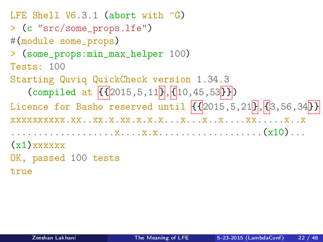 LFE Shell V6.3.1 (abort with ^G)
> (c "src/some_props.lfe")
#(module some_props)
> (some_props:min_max_helper 100)
Tests: 100
Starting Quviq QuickCheck version 1.34.3
(compiled at {{2015,5,11},{10,45,53}})
Licence for Basho reserved until {{2015,5,21},{3,56,34}}
xxxxxxxxxx.xx..xx.x.xx.x.x.x...x...x..x....xx.....x..x
...................x....x.x...................(x10)...
(x1)xxxxxx
OK, passed 100 tests
true
Zeeshan Lakhani The Meaning of LFE 5-23-2015 (LambdaConf) 22 / 48
