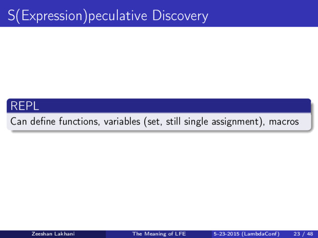 S(Expression)peculative Discovery
REPL
Can deﬁne functions, variables (set, still single assignment), macros
Zeeshan Lakhani The Meaning of LFE 5-23-2015 (LambdaConf) 23 / 48
