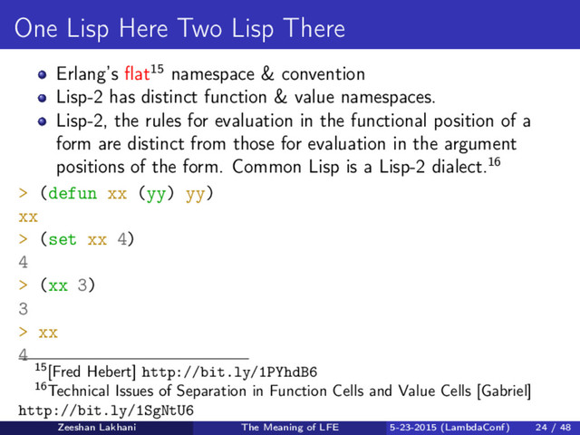 One Lisp Here Two Lisp There
Erlang’s ﬂat15 namespace & convention
Lisp-2 has distinct function & value namespaces.
Lisp-2, the rules for evaluation in the functional position of a
form are distinct from those for evaluation in the argument
positions of the form. Common Lisp is a Lisp-2 dialect.16
> (defun xx (yy) yy)
xx
> (set xx 4)
4
> (xx 3)
3
> xx
4
15[Fred Hebert] http://bit.ly/1PYhdB6
16Technical Issues of Separation in Function Cells and Value Cells [Gabriel]
http://bit.ly/1SgNtU6
Zeeshan Lakhani The Meaning of LFE 5-23-2015 (LambdaConf) 24 / 48
