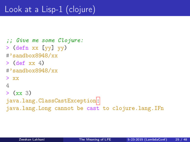 Look at a Lisp-1 (clojure)
;; Give me some Clojure:
> (defn xx [yy] yy)
#’sandbox8948/xx
> (def xx 4)
#’sandbox8948/xx
> xx
4
> (xx 3)
java.lang.ClassCastException:
java.lang.Long cannot be cast to clojure.lang.IFn
Zeeshan Lakhani The Meaning of LFE 5-23-2015 (LambdaConf) 25 / 48
