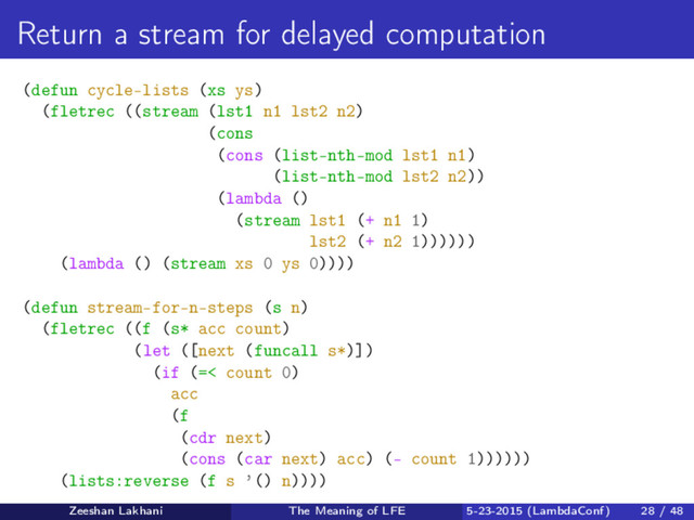Return a stream for delayed computation
(defun cycle-lists (xs ys)
(fletrec ((stream (lst1 n1 lst2 n2)
(cons
(cons (list-nth-mod lst1 n1)
(list-nth-mod lst2 n2))
(lambda ()
(stream lst1 (+ n1 1)
lst2 (+ n2 1))))))
(lambda () (stream xs 0 ys 0))))
(defun stream-for-n-steps (s n)
(fletrec ((f (s* acc count)
(let ([next (funcall s*)])
(if (=< count 0)
acc
(f
(cdr next)
(cons (car next) acc) (- count 1))))))
(lists:reverse (f s ’() n))))
Zeeshan Lakhani The Meaning of LFE 5-23-2015 (LambdaConf) 28 / 48
