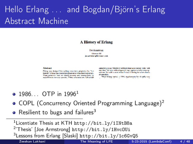 Hello Erlang . . . and Bogdan/Björn’s Erlang
Abstract Machine
1986. . . OTP in 19961
COPL (Concurrency Oriented Programming Language)2
Resilient to bugs and failures3
1Licentiate Thesis at KTH http://bit.ly/1INtB8a
2’Thesis’ [Joe Armstrong] http://bit.ly/1HvcOUi
3Lessons from Erlang [Slaski] http://bit.ly/1c6GvQ5
Zeeshan Lakhani The Meaning of LFE 5-23-2015 (LambdaConf) 4 / 48
