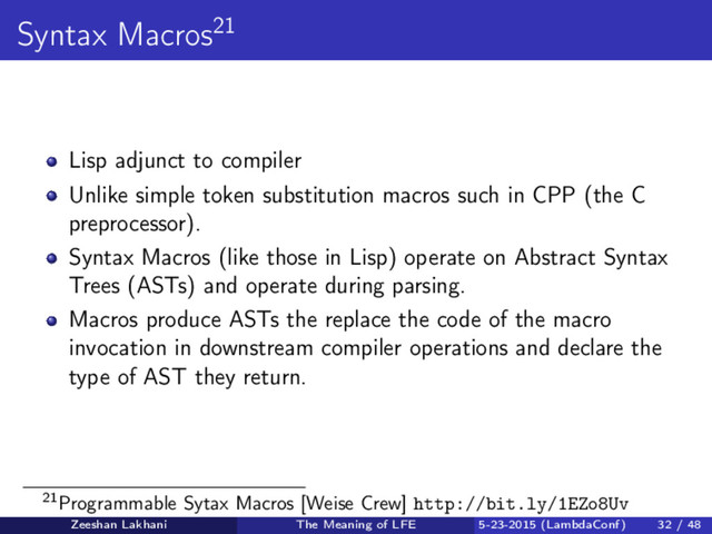Syntax Macros21
Lisp adjunct to compiler
Unlike simple token substitution macros such in CPP (the C
preprocessor).
Syntax Macros (like those in Lisp) operate on Abstract Syntax
Trees (ASTs) and operate during parsing.
Macros produce ASTs the replace the code of the macro
invocation in downstream compiler operations and declare the
type of AST they return.
21Programmable Sytax Macros [Weise Crew] http://bit.ly/1EZo8Uv
Zeeshan Lakhani The Meaning of LFE 5-23-2015 (LambdaConf) 32 / 48
