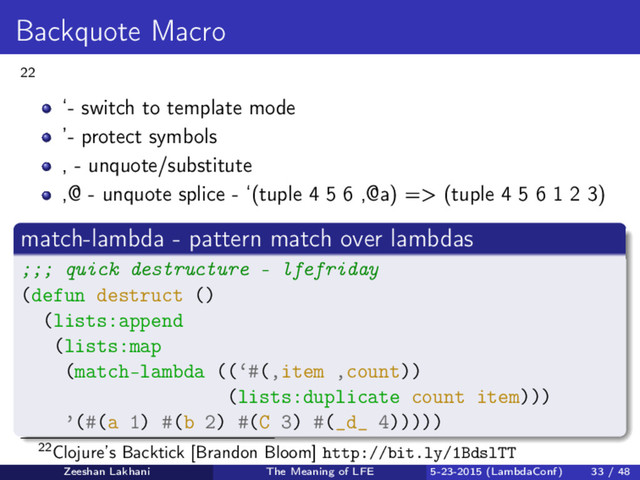 Backquote Macro
22
‘- switch to template mode
’- protect symbols
, - unquote/substitute
,@ - unquote splice - ‘(tuple 4 5 6 ,@a) => (tuple 4 5 6 1 2 3)
match-lambda - pattern match over lambdas
;;; quick destructure - lfefriday
(defun destruct ()
(lists:append
(lists:map
(match-lambda ((‘#(,item ,count))
(lists:duplicate count item)))
’(#(a 1) #(b 2) #(C 3) #(_d_ 4)))))
22Clojure’s Backtick [Brandon Bloom] http://bit.ly/1BdslTT
Zeeshan Lakhani The Meaning of LFE 5-23-2015 (LambdaConf) 33 / 48

