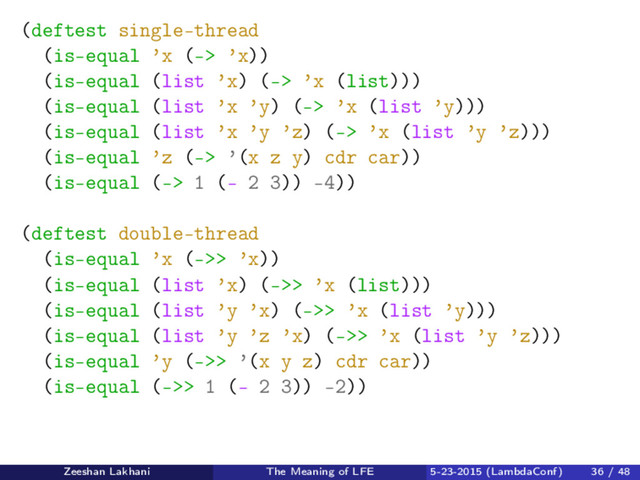 (deftest single-thread
(is-equal ’x (-> ’x))
(is-equal (list ’x) (-> ’x (list)))
(is-equal (list ’x ’y) (-> ’x (list ’y)))
(is-equal (list ’x ’y ’z) (-> ’x (list ’y ’z)))
(is-equal ’z (-> ’(x z y) cdr car))
(is-equal (-> 1 (- 2 3)) -4))
(deftest double-thread
(is-equal ’x (->> ’x))
(is-equal (list ’x) (->> ’x (list)))
(is-equal (list ’y ’x) (->> ’x (list ’y)))
(is-equal (list ’y ’z ’x) (->> ’x (list ’y ’z)))
(is-equal ’y (->> ’(x y z) cdr car))
(is-equal (->> 1 (- 2 3)) -2))
Zeeshan Lakhani The Meaning of LFE 5-23-2015 (LambdaConf) 36 / 48
