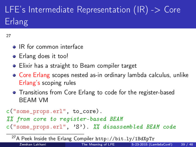 LFE’s Intermediate Representation (IR) -> Core
Erlang
27
IR for common interface
Erlang does it too!
Elixir has a straight to Beam compiler target
Core Erlang scopes nested as-in ordinary lambda calculus, unlike
Erlang’s scoping rules
Transitions from Core Erlang to code for the register-based
BEAM VM
c("some_props.erl", to_core).
%% from core to register-based BEAM
c("some_props.erl", ’S’). %% disassembled BEAM code
27A Peek Inside the Erlang Compiler http://bit.ly/1BdXpTr
Zeeshan Lakhani The Meaning of LFE 5-23-2015 (LambdaConf) 39 / 48
