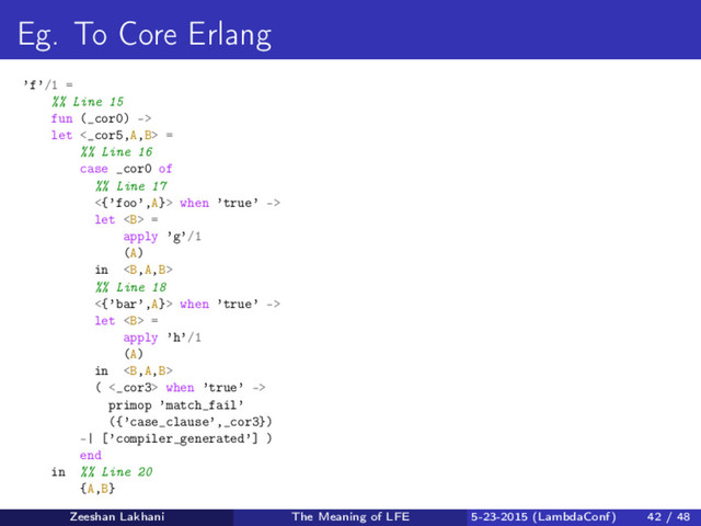Eg. To Core Erlang
’f’/1 =
%% Line 15
fun (_cor0) ->
let <_cor5,A,B> =
%% Line 16
case _cor0 of
%% Line 17
<{’foo’,A}> when ’true’ ->
let <b> =
apply ’g’/1
(A)
in <b>
%% Line 18
<{’bar’,A}> when ’true’ ->
let <b> =
apply ’h’/1
(A)
in <b>
( <_cor3> when ’true’ ->
primop ’match_fail’
({’case_clause’,_cor3})
-| [’compiler_generated’] )
end
in %% Line 20
{A,B}
Zeeshan Lakhani The Meaning of LFE 5-23-2015 (LambdaConf) 42 / 48
</b></b></b></b>