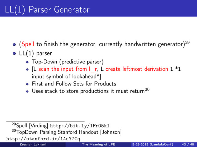 LL(1) Parser Generator
(Spell to ﬁnish the generator, currently handwritten generator)29
LL(1) parser
Top-Down (predictive parser)
[L scan the input from l_r, L create leftmost derivation 1 *1
input symbol of lookahead*]
First and Follow Sets for Products
Uses stack to store productions it must return30
29Spell [Virding] http://bit.ly/1Fr05kI
30TopDown Parsing Stanford Handout [Johnson]
http://stanford.io/1AnY7Cq
Zeeshan Lakhani The Meaning of LFE 5-23-2015 (LambdaConf) 43 / 48
