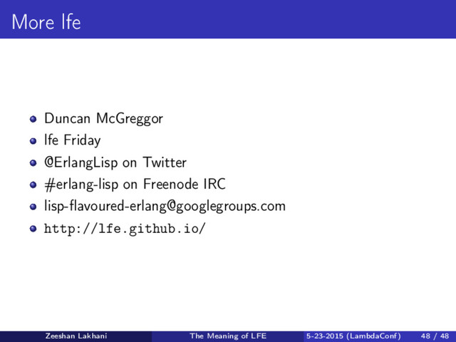 More lfe
Duncan McGreggor
lfe Friday
@ErlangLisp on Twitter
#erlang-lisp on Freenode IRC
lisp-ﬂavoured-erlang@googlegroups.com
http://lfe.github.io/
Zeeshan Lakhani The Meaning of LFE 5-23-2015 (LambdaConf) 48 / 48
