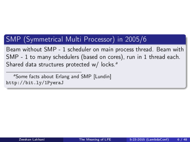 SMP (Symmetrical Multi Processor) in 2005/6
Beam without SMP - 1 scheduler on main process thread. Beam with
SMP - 1 to many schedulers (based on cores), run in 1 thread each.
Shared data structures protected w/ locks.a
aSome facts about Erlang and SMP [Lundin]
http://bit.ly/1PyeraJ
Zeeshan Lakhani The Meaning of LFE 5-23-2015 (LambdaConf) 6 / 48
