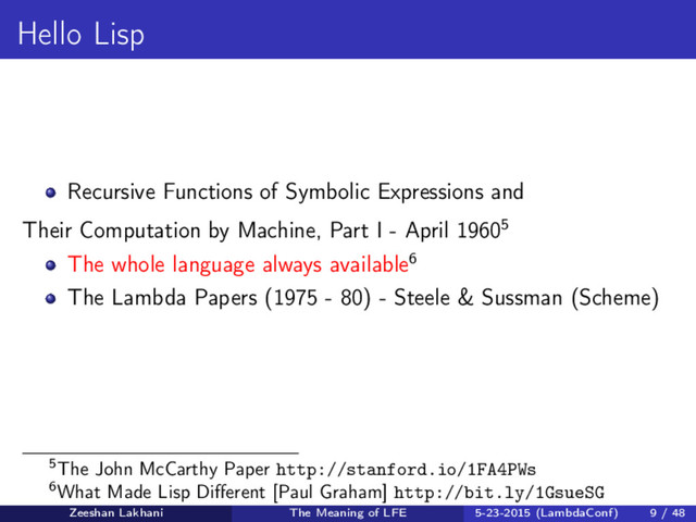 Hello Lisp
Recursive Functions of Symbolic Expressions and
Their Computation by Machine, Part I - April 19605
The whole language always available6
The Lambda Papers (1975 - 80) - Steele & Sussman (Scheme)
5The John McCarthy Paper http://stanford.io/1FA4PWs
6What Made Lisp Diﬀerent [Paul Graham] http://bit.ly/1GsueSG
Zeeshan Lakhani The Meaning of LFE 5-23-2015 (LambdaConf) 9 / 48

