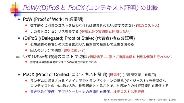 PoW/(D)PoS ͱ PoCX (ίϯςΩετূ໌) ͷൺֱ
PoW (Proof of Work; ࡞ۀূ໌)
਺ֶత͘͡Ҿ͖ͷίετΛ෷Θͳ͚Ε͹ॻ͖ࠐΊͳ͍/վมͰ͖ͳ͍ (ిྗίετେ)
φΧϞτίϯηϯαεΛཁ͢Δ (ෆ׬શ͔࣮ͭ࣌ؒͱಉظ͠ͳ͍)
(D)PoS ((Delegated) Proof of Stake; (୅දऀ) ࣋ͪ෼ূ໌)
Ծ૝௨՟ͷ࣋ͪ෼ͷେ͖͞ʹԠͨ͡౤ථݖͰ౤ථͯ͠ਖ਼࢙ΛܾΊΔ
नਓͷδϨϯϚ໰୊ (ങऩʹऑ͍ʁ)
⇒ ͍ͣΕ΋Ծ૝௨՟ͷίετͰ๷ޚ (Ձ֨௿Լ → ఀࢭ / ௨՟૯ֹΛ্ճΔՁ஋ΛकΕͳ͍)
Ծ૝௨՟ͷՁ֨มಈʹγεςϜͷ҆શੑ͕ࠨӈ͞ΕΔ
PoCX (Proof of Context; ίϯςΩετূ໌) (ݚڀத) (ʮཤྺަࠩʯΛԠ༻)
ϥϯμϜʹબ୒͞ΕΔυϝΠϯؒͰτϥϯβΫγϣϯͷূڌ (μΠδΣετ) Λແؔ܎ͳ
ίϯςΩετͷதʹຒΊࠐΈɺݕࡧՄೳͱ͢Δ͜ͱͰɺ֎෦͔ΒͷݕূՄೳੑΛ୲อ͢Δ
ॻ͖ࠐΈ͕҆ՁɺΞϓϦέʔγϣϯͷࣗ཯ੑΛ୲อɺݕূίετ͸ཁධՁ
BBc-1 : Beyond Blockchain One ∼ ϒϩοΫνΣʔϯΛ௒͑ͯ ∼ 2019-02-27 – p.23/26
