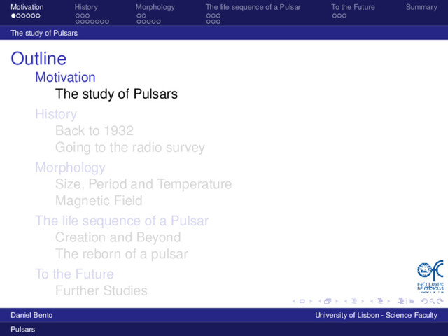 Motivation History Morphology The life sequence of a Pulsar To the Future Summary
The study of Pulsars
Outline
Motivation
The study of Pulsars
History
Back to 1932
Going to the radio survey
Morphology
Size, Period and Temperature
Magnetic Field
The life sequence of a Pulsar
Creation and Beyond
The reborn of a pulsar
To the Future
Further Studies
Daniel Bento University of Lisbon - Science Faculty
Pulsars
