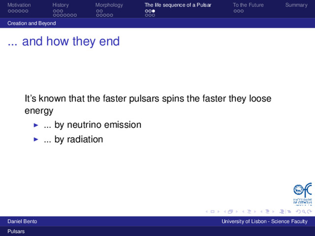 Motivation History Morphology The life sequence of a Pulsar To the Future Summary
Creation and Beyond
... and how they end
It’s known that the faster pulsars spins the faster they loose
energy
... by neutrino emission
... by radiation
Daniel Bento University of Lisbon - Science Faculty
Pulsars
