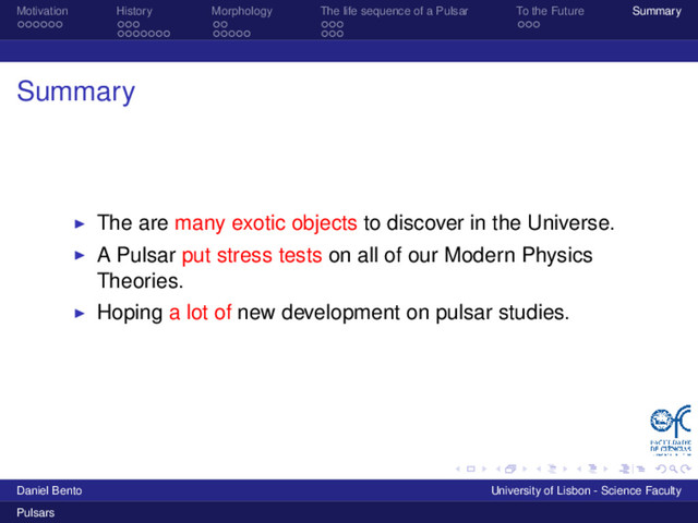 Motivation History Morphology The life sequence of a Pulsar To the Future Summary
Summary
The are many exotic objects to discover in the Universe.
A Pulsar put stress tests on all of our Modern Physics
Theories.
Hoping a lot of new development on pulsar studies.
Daniel Bento University of Lisbon - Science Faculty
Pulsars
