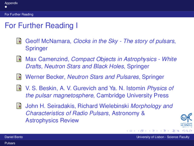Appendix
For Further Reading
For Further Reading I
Geoff McNamara, Clocks in the Sky - The story of pulsars,
Springer
Max Camenzind, Compact Objects in Astrophysics - White
Drafts, Neutron Stars and Black Holes, Springer
Werner Becker, Neutron Stars and Pulsares, Springer
V. S. Beskin, A. V. Gurevich and Ya. N. Istomin Physics of
the pulsar magnetosphere, Cambridge University Press
John H. Seiradakis, Richard Wielebinski Morphology and
Characteristics of Radio Pulsars, Astronomy &
Astrophysics Review
Daniel Bento University of Lisbon - Science Faculty
Pulsars
