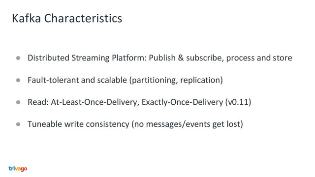 Kafka Characteristics
● Distributed Streaming Platform: Publish & subscribe, process and store
● Fault-tolerant and scalable (partitioning, replication)
● Read: At-Least-Once-Delivery, Exactly-Once-Delivery (v0.11)
● Tuneable write consistency (no messages/events get lost)
