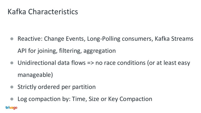 Kafka Characteristics
● Reactive: Change Events, Long-Polling consumers, Kafka Streams
API for joining, filtering, aggregation
● Unidirectional data flows => no race conditions (or at least easy
manageable)
● Strictly ordered per partition
● Log compaction by: Time, Size or Key Compaction
