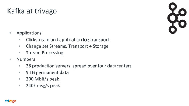 Kafka at trivago
• Applications
• Clickstream and application log transport
• Change set Streams, Transport + Storage
• Stream Processing
• Numbers
• 28 production servers, spread over four datacenters
• 9 TB permanent data
• 200 Mbit/s peak
• 240k msg/s peak
