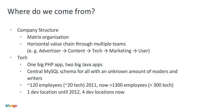 Where do we come from?
• Company Structure
• Matrix organisation
• Horizontal value chain through multiple teams
(e. g. Advertiser → Content → Tech → Marketing → User)
• Tech
• One big PHP app, two big Java apps
• Central MySQL schema for all with an unknown amount of readers and
writers
• ~120 employees (~20 tech) 2011, now >1300 employees (> 300 tech)
• 1 dev location until 2012, 4 dev locations now
