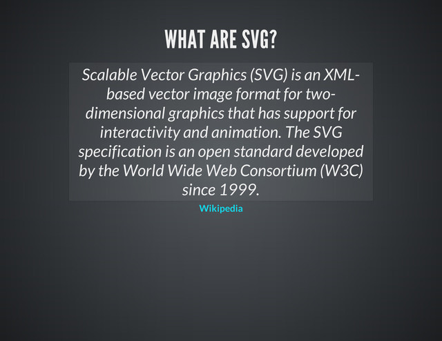 Scalable Vector Graphics (SVG) is an XML-
based vector image format for two-
dimensional graphics that has support for
interactivity and animation. The SVG
specification is an open standard developed
by the World Wide Web Consortium (W3C)
since 1999.
Wikipedia
