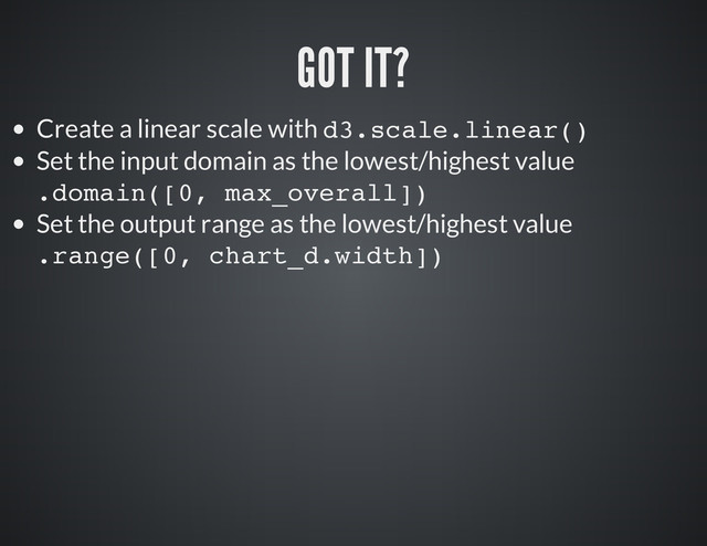 Create a linear scale with d
3
.
s
c
a
l
e
.
l
i
n
e
a
r
(
)
Set the input domain as the lowest/highest value
.
d
o
m
a
i
n
(
[
0
, m
a
x
_
o
v
e
r
a
l
l
]
)
Set the output range as the lowest/highest value
.
r
a
n
g
e
(
[
0
, c
h
a
r
t
_
d
.
w
i
d
t
h
]
)
