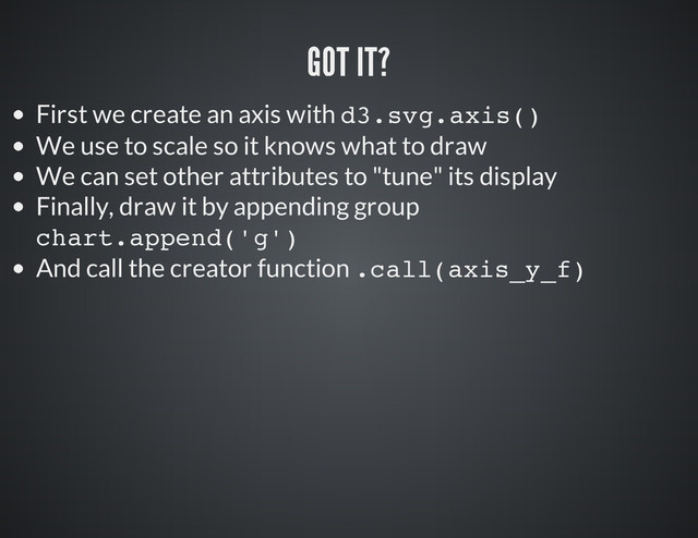First we create an axis with d
3
.
s
v
g
.
a
x
i
s
(
)
We use to scale so it knows what to draw
We can set other attributes to "tune" its display
Finally, draw it by appending group
c
h
a
r
t
.
a
p
p
e
n
d
(
'
g
'
)
And call the creator function .
c
a
l
l
(
a
x
i
s
_
y
_
f
)
