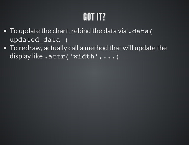 To update the chart, rebind the data via .
d
a
t
a
(
u
p
d
a
t
e
d
_
d
a
t
a )
To redraw, actually call a method that will update the
display like .
a
t
t
r
(
'
w
i
d
t
h
'
,
.
.
.
)
