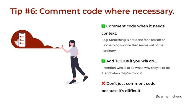 ✅ Comment code when it needs
context.
- e.g. Something is not done for a reason or
something is done that seems out of the
ordinary.
✅ Add TODOs if you will do…
- Mention who is to do what, why they’re to do
it, and when they’re to do it.
❌ Don’t just comment code
because it’s difficult.
Tip #6: Comment code where necessary.
@carmenhchung

