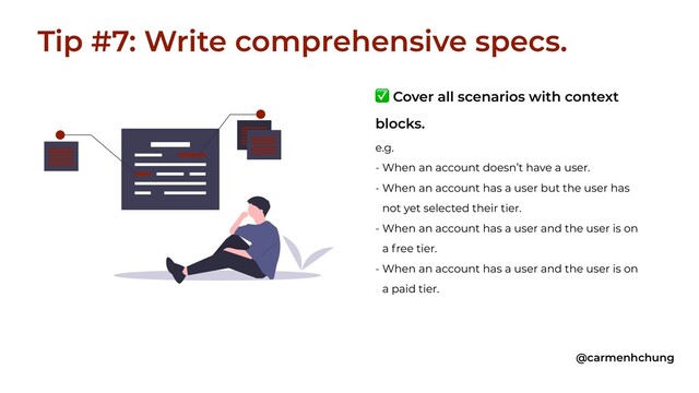 ✅ Cover all scenarios with context
blocks.
e.g.
- When an account doesn’t have a user.
- When an account has a user but the user has
not yet selected their tier.
- When an account has a user and the user is on
a free tier.
- When an account has a user and the user is on
a paid tier.
Tip #7: Write comprehensive specs.
@carmenhchung
