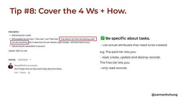 Tip #8: Cover the 4 Ws + How.
@carmenhchung
e.g. The paid tier lets you:
- read, create, update and destroy records.
The free tier lets you:
- only read records.
✅ Be specific about tasks.
- List actual attributes that need to be created.
