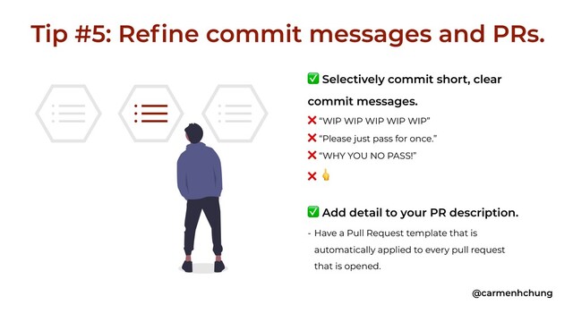 ✅ Selectively commit short, clear
commit messages.
❌ “WIP WIP WIP WIP WIP”
❌ “Please just pass for once.”
❌ “WHY YOU NO PASS!”
❌ 
✅ Add detail to your PR description.
- Have a Pull Request template that is
automatically applied to every pull request
that is opened.
Tip #5: Refine commit messages and PRs.
@carmenhchung
