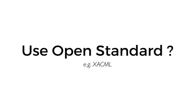 e.g. XACML
Use Open Standard ?
