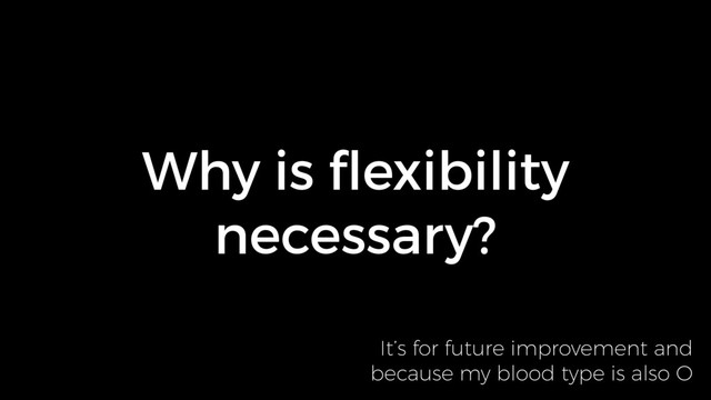 Why is ﬂexibility
necessary?
It’s for future improvement and 
because my blood type is also O
