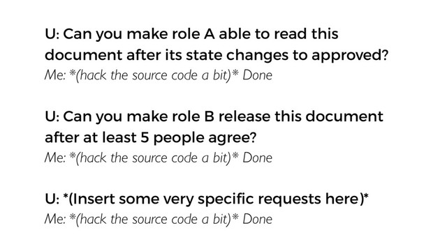 U: Can you make role A able to read this
document after its state changes to approved?
Me: *(hack the source code a bit)* Done
U: Can you make role B release this document
after at least 5 people agree?
Me: *(hack the source code a bit)* Done
U: *(Insert some very speciﬁc requests here)*
Me: *(hack the source code a bit)* Done
