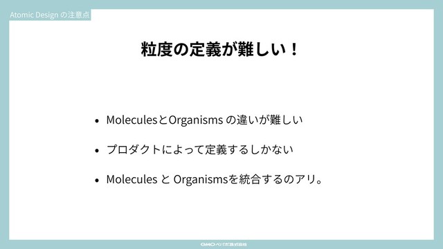 粒度の定義が難しい！
• MoleculesとOrganisms の違いが難しい
• プロダクトによって定義するしかない
• Molecules と Organismsを統合するのアリ。
Atomic Design の注意点
