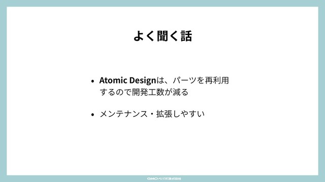 よく聞く話
• Atomic Designは、パーツを再利⽤
するので開発⼯数が減る
• メンテナンス‧拡張しやすい
