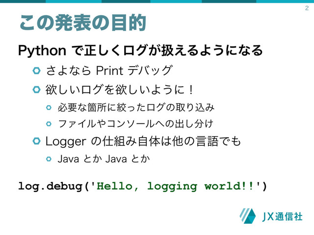 1ZUIPOͰਖ਼͘͠ϩά͕ѻ͑ΔΑ͏ʹͳΔ
͞ΑͳΒ1SJOUσόοά
ཉ͍͠ϩάΛཉ͍͠Α͏ʹʂ
ඞཁͳՕॴʹߜͬͨϩάͷऔΓࠐΈ
ϑΝΠϧ΍ίϯιʔϧ΁ͷग़͠෼͚
-PHHFSͷ࢓૊Έࣗମ͸ଞͷݴޠͰ΋
+BWBͱ͔+BWBͱ͔
log.debug('Hello, logging world!!')
͜ͷൃදͷ໨త 
