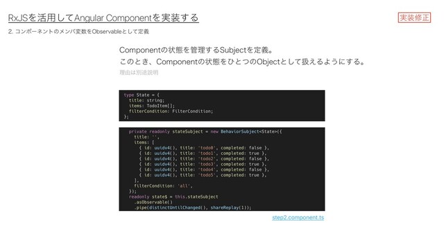 RxJSΛ׆༻ͯ͠Angular ComponentΛ࣮૷͢Δ
$PNQPOFOUͷঢ়ଶΛ؅ཧ͢Δ4VCKFDUΛఆٛɻ
͜ͷͱ͖ɺ$PNQPOFOUͷঢ়ଶΛͻͱͭͷ0CKFDUͱͯ͠ѻ͑ΔΑ͏ʹ͢Δɻ
ཧ༝͸ผ్આ໌
࣮૷मਖ਼
step2.component.ts
ίϯϙʔωϯτͷϝϯόม਺Λ0CTFSWBCMFͱͯ͠ఆٛ

