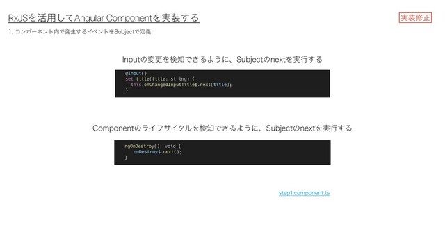 RxJSΛ׆༻ͯ͠Angular ComponentΛ࣮૷͢Δ
ίϯϙʔωϯτ಺Ͱൃੜ͢ΔΠϕϯτΛ4VCKFDUͰఆٛ
*OQVUͷมߋΛݕ஌Ͱ͖ΔΑ͏ʹɺ4VCKFDUͷOFYUΛ࣮ߦ͢Δ
$PNQPOFOUͷϥΠϑαΠΫϧΛݕ஌Ͱ͖ΔΑ͏ʹɺ4VCKFDUͷOFYUΛ࣮ߦ͢Δ
࣮૷मਖ਼
step1.component.ts
