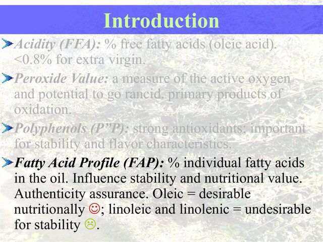 Introduction
Acidity (FFA): % free fatty acids (oleic acid).
<0.8% for extra virgin.
Peroxide Value: a measure of the active oxygen
and potential to go rancid. primary products of
oxidation.
Polyphenols (P”P): strong antioxidants; important
for stability and flavor characteristics.
Fatty Acid Profile (FAP): % individual fatty acids
in the oil. Influence stability and nutritional value.
Authenticity assurance. Oleic = desirable
nutritionally ; linoleic and linolenic = undesirable
for stability .
