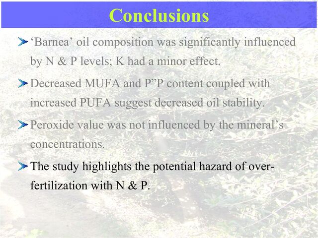 Conclusions
‘Barnea’ oil composition was significantly influenced
by N & P levels; K had a minor effect.
Decreased MUFA and P”P content coupled with
increased PUFA suggest decreased oil stability.
Peroxide value was not influenced by the mineral’s
concentrations.
The study highlights the potential hazard of over-
fertilization with N & P.
