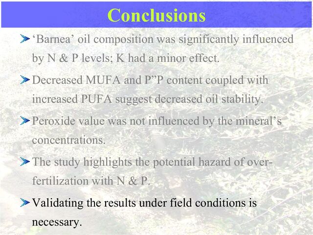 Conclusions
‘Barnea’ oil composition was significantly influenced
by N & P levels; K had a minor effect.
Decreased MUFA and P”P content coupled with
increased PUFA suggest decreased oil stability.
Peroxide value was not influenced by the mineral’s
concentrations.
The study highlights the potential hazard of over-
fertilization with N & P.
Validating the results under field conditions is
necessary.
