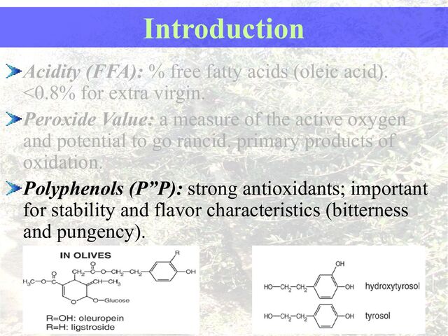 Acidity (FFA): % free fatty acids (oleic acid).
<0.8% for extra virgin.
Peroxide Value: a measure of the active oxygen
and potential to go rancid. primary products of
oxidation.
Polyphenols (P”P): strong antioxidants; important
for stability and flavor characteristics (bitterness
and pungency).
Introduction
