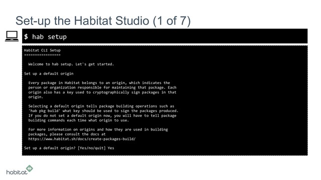 $
Habitat CLI Setup
=================
Welcome to hab setup. Let's get started.
Set up a default origin
Every package in Habitat belongs to an origin, which indicates the
person or organization responsible for maintaining that package. Each
origin also has a key used to cryptographically sign packages in that
origin.
Selecting a default origin tells package building operations such as
'hab pkg build' what key should be used to sign the packages produced.
If you do not set a default origin now, you will have to tell package
building commands each time what origin to use.
For more information on origins and how they are used in building
packages, please consult the docs at
https://www.habitat.sh/docs/create-packages-build/
Set up a default origin? [Yes/no/quit] Yes
Set-up the Habitat Studio (1 of 7)
hab setup
