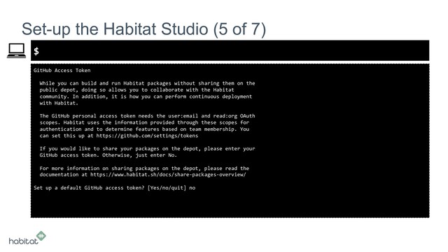 $
GitHub Access Token
While you can build and run Habitat packages without sharing them on the
public depot, doing so allows you to collaborate with the Habitat
community. In addition, it is how you can perform continuous deployment
with Habitat.
The GitHub personal access token needs the user:email and read:org OAuth
scopes. Habitat uses the information provided through these scopes for
authentication and to determine features based on team membership. You
can set this up at https://github.com/settings/tokens
If you would like to share your packages on the depot, please enter your
GitHub access token. Otherwise, just enter No.
For more information on sharing packages on the depot, please read the
documentation at https://www.habitat.sh/docs/share-packages-overview/
Set up a default GitHub access token? [Yes/no/quit] no
Set-up the Habitat Studio (5 of 7)
