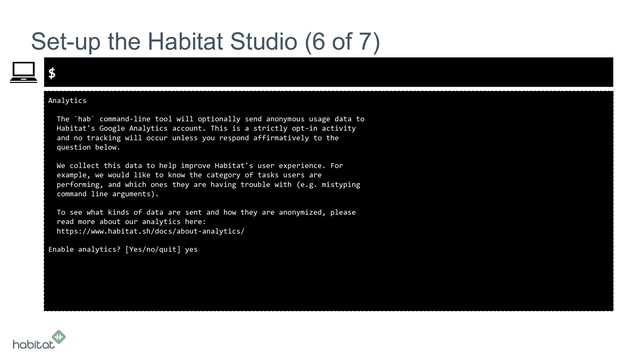 $
Analytics
The `hab` command-line tool will optionally send anonymous usage data to
Habitat's Google Analytics account. This is a strictly opt-in activity
and no tracking will occur unless you respond affirmatively to the
question below.
We collect this data to help improve Habitat's user experience. For
example, we would like to know the category of tasks users are
performing, and which ones they are having trouble with (e.g. mistyping
command line arguments).
To see what kinds of data are sent and how they are anonymized, please
read more about our analytics here:
https://www.habitat.sh/docs/about-analytics/
Enable analytics? [Yes/no/quit] yes
Set-up the Habitat Studio (6 of 7)
